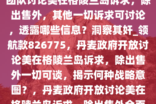 报道称丹麦政府称愿同特朗普团队讨论美在格陵兰岛诉求，除出售外，其他一切诉求可讨论，透露哪些信息？洞察其奸_领航款826775，丹麦政府开放讨论美在格陵兰岛诉求，除出售外一切可谈，揭示何种战略意图？，丹麦政府开放讨论美在格陵兰岛诉求，除出售外全面探讨，战略意图几何？