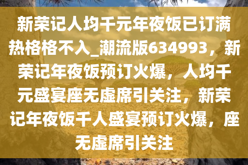 新荣记人均千元年夜饭已订满热格格不入_潮流版634993，新荣记年夜饭预订火爆，人均千元盛宴座无虚席引关注，新荣记年夜饭千人盛宴预订火爆，座无虚席引关注