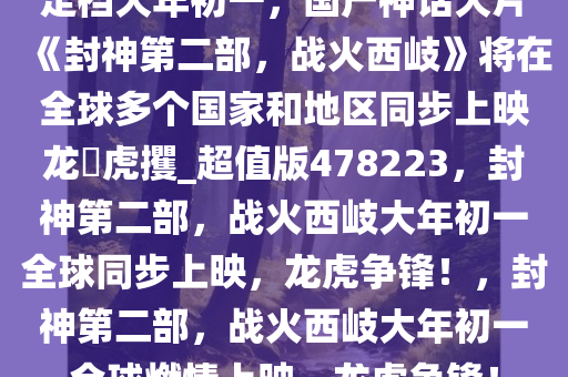 定档大年初一，国产神话大片《封神第二部，战火西岐》将在全球多个国家和地区同步上映龙拏虎攫_超值版478223，封神第二部，战火西岐大年初一全球同步上映，龙虎争锋！，封神第二部，战火西岐大年初一全球燃情上映，龙虎争锋！