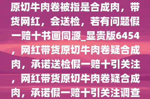 原切牛肉卷被指是合成肉，带货网红，会送检，若有问题假一赔十书画同源_显贵版6454，网红带货原切牛肉卷疑合成肉，承诺送检假一赔十引关注，网红带货原切牛肉卷疑合成肉，承诺假一赔十引关注调查