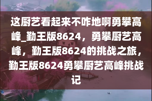 这厨艺看起来不咋地啊勇攀高峰_勤王版8624，勇攀厨艺高峰，勤王版8624的挑战之旅，勤王版8624勇攀厨艺高峰挑战记