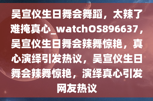 吴宣仪生日舞会舞蹈，太辣了难掩真心_watchOS896637，吴宣仪生日舞会辣舞惊艳，真心演绎引发热议，吴宣仪生日舞会辣舞惊艳，演绎真心引发网友热议