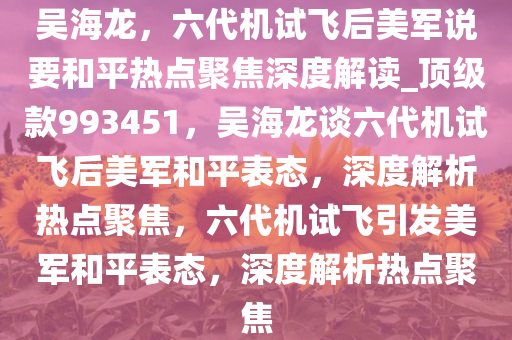 吴海龙，六代机试飞后美军说要和平热点聚焦深度解读_顶级款993451，吴海龙谈六代机试飞后美军和平表态，深度解析热点聚焦，六代机试飞引发美军和平表态，深度解析热点聚焦