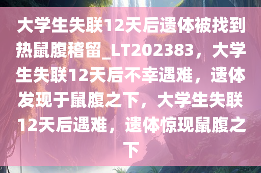 大学生失联12天后遗体被找到热鼠腹稽留_LT202383，大学生失联12天后不幸遇难，遗体发现于鼠腹之下，大学生失联12天后遇难，遗体惊现鼠腹之下