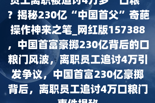 员工离职被追讨4万多“口粮”？揭秘230亿“中国首父”奇葩操作神来之笔_网红版157388，中国首富豪掷230亿背后的口粮门风波，离职员工追讨4万引发争议，中国首富230亿豪掷背后，离职员工追讨4万口粮门事件揭秘