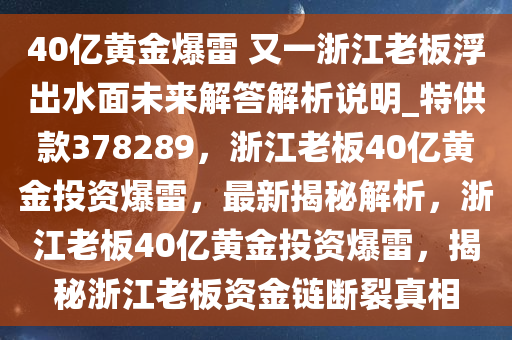 40亿黄金爆雷 又一浙江老板浮出水面未来解答解析说明_特供款378289，浙江老板40亿黄金投资爆雷，最新揭秘解析，浙江老板40亿黄金投资爆雷，揭秘浙江老板资金链断裂真相