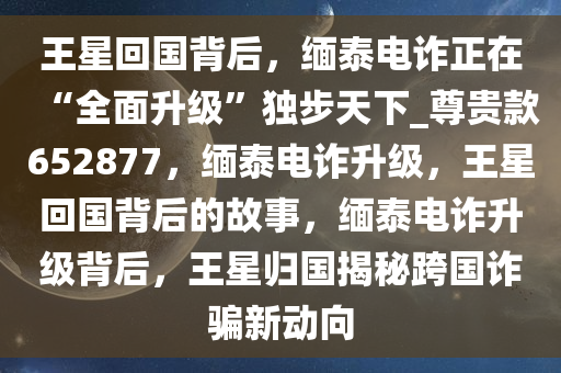 王星回国背后，缅泰电诈正在“全面升级”独步天下_尊贵款652877，缅泰电诈升级，王星回国背后的故事，缅泰电诈升级背后，王星归国揭秘跨国诈骗新动向