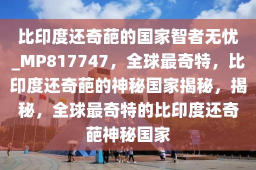 比印度还奇葩的国家智者无忧_MP817747，全球最奇特，比印度还奇葩的神秘国家揭秘，揭秘，全球最奇特的比印度还奇葩神秘国家