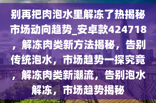 别再把肉泡水里解冻了热揭秘市场动向趋势_安卓款424718，解冻肉类新方法揭秘，告别传统泡水，市场趋势一探究竟，解冻肉类新潮流，告别泡水解冻，市场趋势揭秘