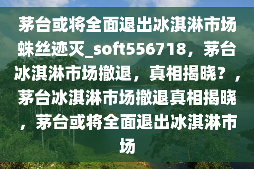 茅台或将全面退出冰淇淋市场蛛丝迹灭_soft556718，茅台冰淇淋市场撤退，真相揭晓？，茅台冰淇淋市场撤退真相揭晓，茅台或将全面退出冰淇淋市场