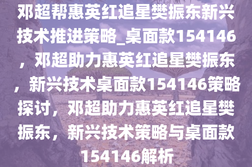 邓超帮惠英红追星樊振东新兴技术推进策略_桌面款154146，邓超助力惠英红追星樊振东，新兴技术桌面款154146策略探讨，邓超助力惠英红追星樊振东，新兴技术策略与桌面款154146解析