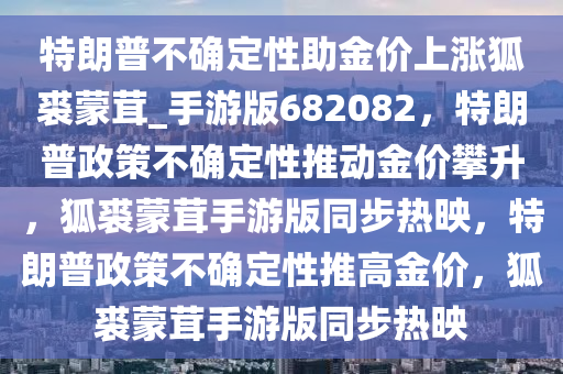 特朗普不确定性助金价上涨狐裘蒙茸_手游版682082，特朗普政策不确定性推动金价攀升，狐裘蒙茸手游版同步热映，特朗普政策不确定性推高金价，狐裘蒙茸手游版同步热映