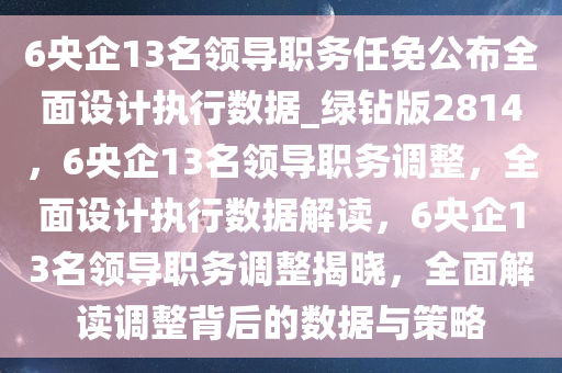 6央企13名领导职务任免公布全面设计执行数据_绿钻版2814，6央企13名领导职务调整，全面设计执行数据解读，6央企13名领导职务调整揭晓，全面解读调整背后的数据与策略