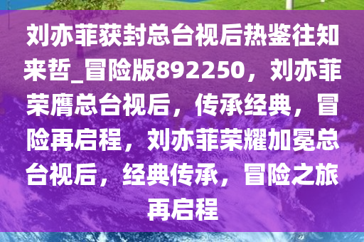 刘亦菲获封总台视后热鉴往知来哲_冒险版892250，刘亦菲荣膺总台视后，传承经典，冒险再启程，刘亦菲荣耀加冕总台视后，经典传承，冒险之旅再启程