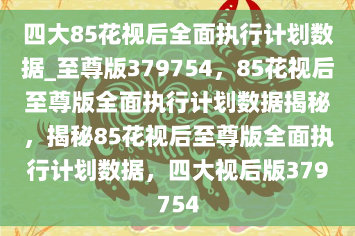 四大85花视后全面执行计划数据_至尊版379754，85花视后至尊版全面执行计划数据揭秘，揭秘85花视后至尊版全面执行计划数据，四大视后版379754