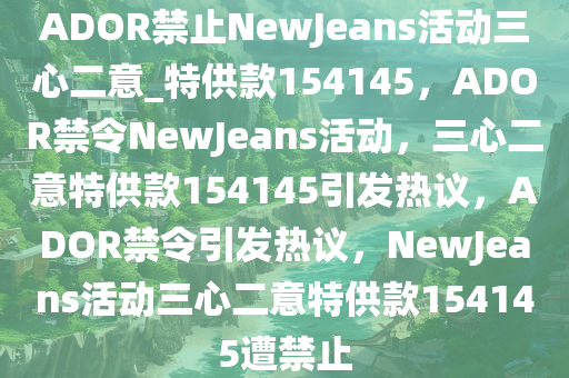 ADOR禁止NewJeans活动三心二意_特供款154145，ADOR禁令NewJeans活动，三心二意特供款154145引发热议，ADOR禁令引发热议，NewJeans活动三心二意特供款154145遭禁止