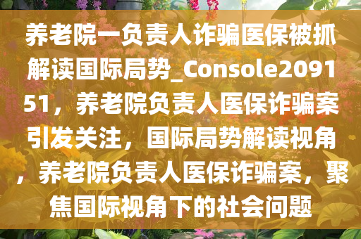 养老院一负责人诈骗医保被抓解读国际局势_Console209151，养老院负责人医保诈骗案引发关注，国际局势解读视角，养老院负责人医保诈骗案，聚焦国际视角下的社会问题