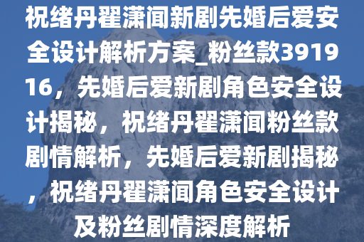 祝绪丹翟潇闻新剧先婚后爱安全设计解析方案_粉丝款391916，先婚后爱新剧角色安全设计揭秘，祝绪丹翟潇闻粉丝款剧情解析，先婚后爱新剧揭秘，祝绪丹翟潇闻角色安全设计及粉丝剧情深度解析