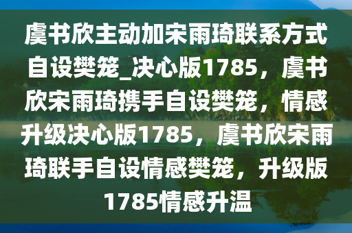 虞书欣主动加宋雨琦联系方式自设樊笼_决心版1785，虞书欣宋雨琦携手自设樊笼，情感升级决心版1785，虞书欣宋雨琦联手自设情感樊笼，升级版1785情感升温