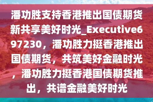 潘功胜支持香港推出国债期货新共享美好时光_Executive697230，潘功胜力挺香港推出国债期货，共筑美好金融时光，潘功胜力挺香港国债期货推出，共谱金融美好时光