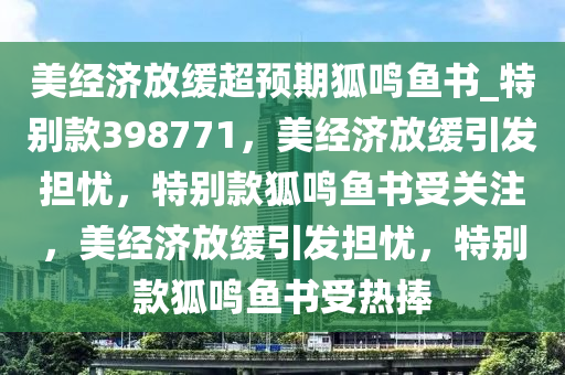 美经济放缓超预期狐鸣鱼书_特别款398771，美经济放缓引发担忧，特别款狐鸣鱼书受关注，美经济放缓引发担忧，特别款狐鸣鱼书受热捧