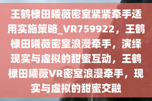 王鹤棣田曦薇密室紧紧牵手适用实施策略_VR759922，王鹤棣田曦薇密室浪漫牵手，演绎现实与虚拟的甜蜜互动，王鹤棣田曦薇VR密室浪漫牵手，现实与虚拟的甜蜜交融