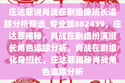 庄达菲说肖战在剧组像班长追踪分析精选_专业版882439，庄达菲揭秘，肖战在剧组扮演班长角色追踪分析，肖战在剧组化身班长，庄达菲揭秘肖战角色追踪分析