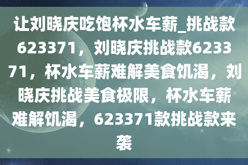 让刘晓庆吃饱杯水车薪_挑战款623371，刘晓庆挑战款623371，杯水车薪难解美食饥渴，刘晓庆挑战美食极限，杯水车薪难解饥渴，623371款挑战款来袭