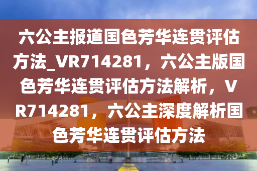 六公主报道国色芳华连贯评估方法_VR714281，六公主版国色芳华连贯评估方法解析，VR714281，六公主深度解析国色芳华连贯评估方法