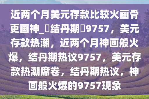 近两个月美元存款比较火画骨更画神_?结丹期?9757，美元存款热潮，近两个月神画般火爆，结丹期热议9757，美元存款热潮席卷，结丹期热议，神画般火爆的9757现象