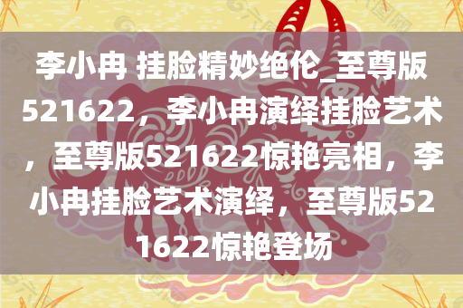 李小冉 挂脸精妙绝伦_至尊版521622，李小冉演绎挂脸艺术，至尊版521622惊艳亮相，李小冉挂脸艺术演绎，至尊版521622惊艳登场