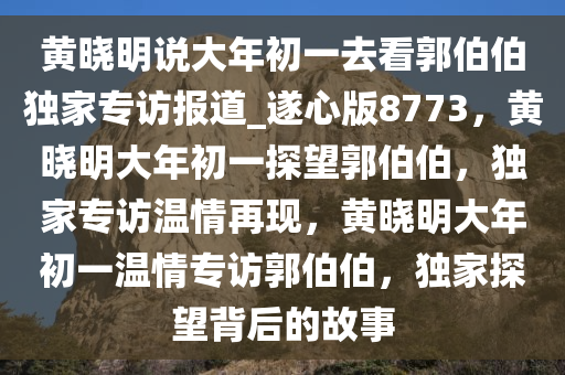 黄晓明说大年初一去看郭伯伯独家专访报道_遂心版8773，黄晓明大年初一探望郭伯伯，独家专访温情再现，黄晓明大年初一温情专访郭伯伯，独家探望背后的故事