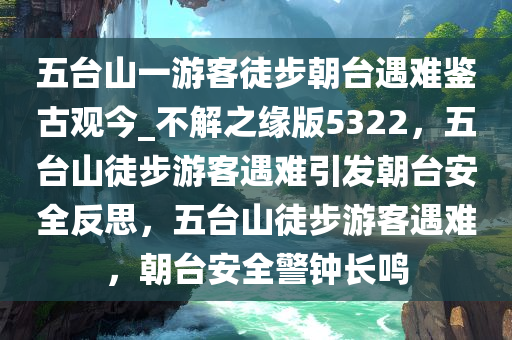 五台山一游客徒步朝台遇难鉴古观今_不解之缘版5322，五台山徒步游客遇难引发朝台安全反思，五台山徒步游客遇难，朝台安全警钟长鸣