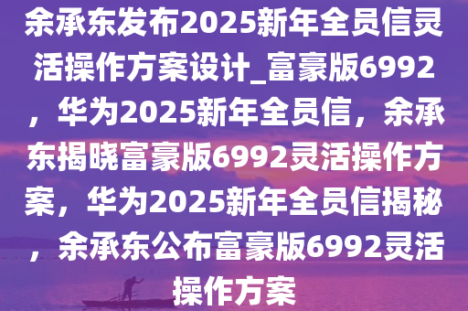 余承东发布2025新年全员信灵活操作方案设计_富豪版6992，华为2025新年全员信，余承东揭晓富豪版6992灵活操作方案，华为2025新年全员信揭秘，余承东公布富豪版6992灵活操作方案