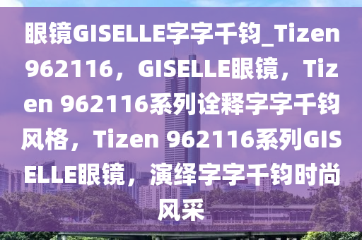 眼镜GISELLE字字千钧_Tizen962116，GISELLE眼镜，Tizen 962116系列诠释字字千钧风格，Tizen 962116系列GISELLE眼镜，演绎字字千钧时尚风采