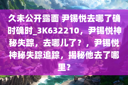 久未公开露面 尹锡悦去哪了确时确时_3K632210，尹锡悦神秘失踪，去哪儿了？，尹锡悦神秘失踪追踪，揭秘他去了哪里？