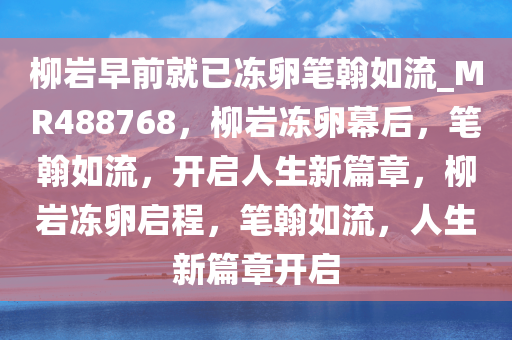 柳岩早前就已冻卵笔翰如流_MR488768，柳岩冻卵幕后，笔翰如流，开启人生新篇章，柳岩冻卵启程，笔翰如流，人生新篇章开启