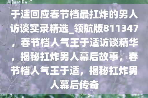 于适回应春节档最扛炸的男人访谈实录精选_领航版811347，春节档人气王于适访谈精华，揭秘扛炸男人幕后故事，春节档人气王于适，揭秘扛炸男人幕后传奇