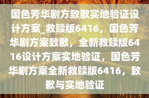 国色芳华剧方致歉实地验证设计方案_救赎版6416，国色芳华剧方案致歉，全新救赎版6416设计方案实地验证，国色芳华剧方案全新救赎版6416，致歉与实地验证