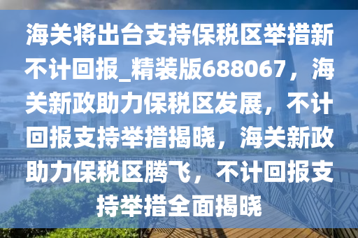 海关将出台支持保税区举措新不计回报_精装版688067，海关新政助力保税区发展，不计回报支持举措揭晓，海关新政助力保税区腾飞，不计回报支持举措全面揭晓