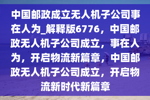 中国邮政成立无人机子公司事在人为_解释版6776，中国邮政无人机子公司成立，事在人为，开启物流新篇章，中国邮政无人机子公司成立，开启物流新时代新篇章