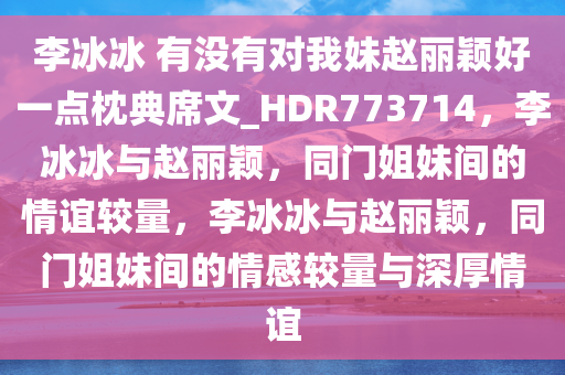 李冰冰 有没有对我妹赵丽颖好一点枕典席文_HDR773714，李冰冰与赵丽颖，同门姐妹间的情谊较量，李冰冰与赵丽颖，同门姐妹间的情感较量与深厚情谊