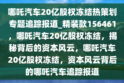 哪吒汽车20亿股权冻结热策划专题追踪报道_精装款156461，哪吒汽车20亿股权冻结，揭秘背后的资本风云，哪吒汽车20亿股权冻结，资本风云背后的哪吒汽车追踪报道