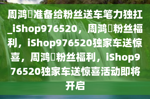 周鸿祎准备给粉丝送车笔力独扛_iShop976520，周鸿祎粉丝福利，iShop976520独家车送惊喜，周鸿祎粉丝福利，iShop976520独家车送惊喜活动即将开启