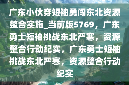 广东小伙穿短袖勇闯东北资源整合实施_当前版5769，广东勇士短袖挑战东北严寒，资源整合行动纪实，广东勇士短袖挑战东北严寒，资源整合行动纪实