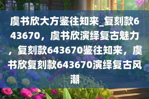 虞书欣大方鉴往知来_复刻款643670，虞书欣演绎复古魅力，复刻款643670鉴往知来，虞书欣复刻款643670演绎复古风潮