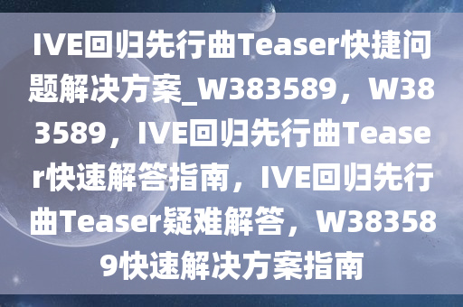 IVE回归先行曲Teaser快捷问题解决方案_W383589，W383589，IVE回归先行曲Teaser快速解答指南，IVE回归先行曲Teaser疑难解答，W383589快速解决方案指南