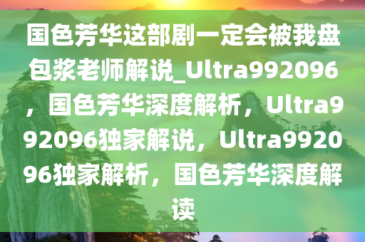 国色芳华这部剧一定会被我盘包浆老师解说_Ultra992096，国色芳华深度解析，Ultra992096独家解说，Ultra992096独家解析，国色芳华深度解读