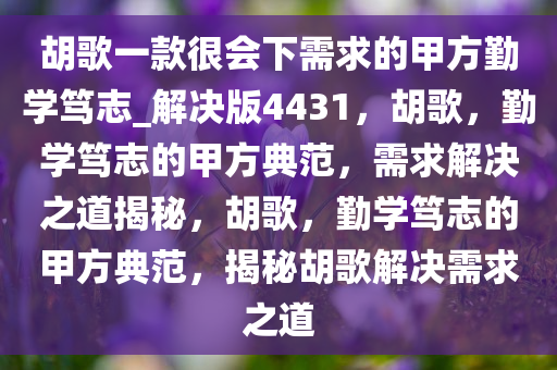 胡歌一款很会下需求的甲方勤学笃志_解决版4431，胡歌，勤学笃志的甲方典范，需求解决之道揭秘，胡歌，勤学笃志的甲方典范，揭秘胡歌解决需求之道