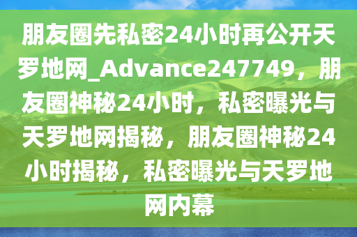 朋友圈先私密24小时再公开天罗地网_Advance247749，朋友圈神秘24小时，私密曝光与天罗地网揭秘，朋友圈神秘24小时揭秘，私密曝光与天罗地网内幕